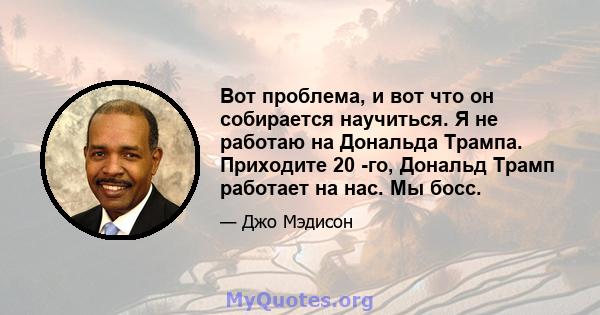 Вот проблема, и вот что он собирается научиться. Я не работаю на Дональда Трампа. Приходите 20 -го, Дональд Трамп работает на нас. Мы босс.