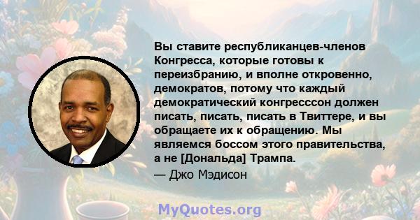 Вы ставите республиканцев-членов Конгресса, которые готовы к переизбранию, и вполне откровенно, демократов, потому что каждый демократический конгресссон должен писать, писать, писать в Твиттере, и вы обращаете их к