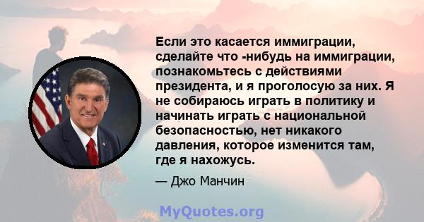 Если это касается иммиграции, сделайте что -нибудь на иммиграции, познакомьтесь с действиями президента, и я проголосую за них. Я не собираюсь играть в политику и начинать играть с национальной безопасностью, нет