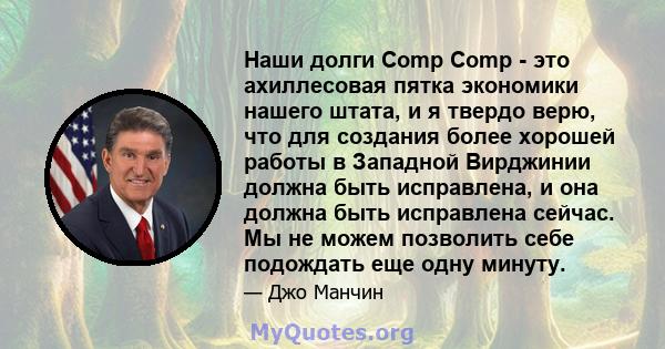 Наши долги Comp Comp - это ахиллесовая пятка экономики нашего штата, и я твердо верю, что для создания более хорошей работы в Западной Вирджинии должна быть исправлена, и она должна быть исправлена ​​сейчас. Мы не можем 