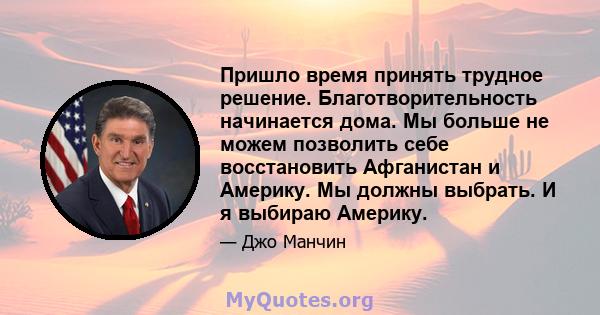 Пришло время принять трудное решение. Благотворительность начинается дома. Мы больше не можем позволить себе восстановить Афганистан и Америку. Мы должны выбрать. И я выбираю Америку.