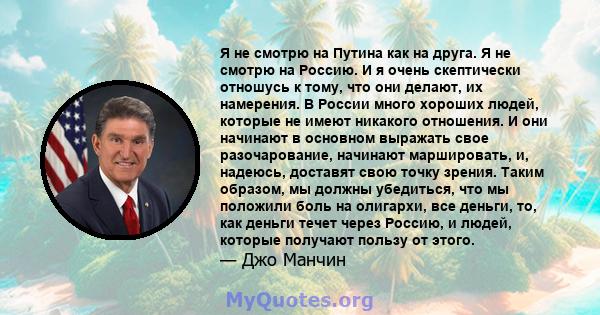 Я не смотрю на Путина как на друга. Я не смотрю на Россию. И я очень скептически отношусь к тому, что они делают, их намерения. В России много хороших людей, которые не имеют никакого отношения. И они начинают в