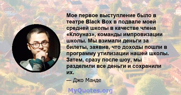 Мое первое выступление было в театре Black Box в подвале моей средней школы в качестве члена «Клоуназ», команды импровизации школы. Мы взимали деньги за билеты, заявив, что доходы пошли в программу утилизации нашей