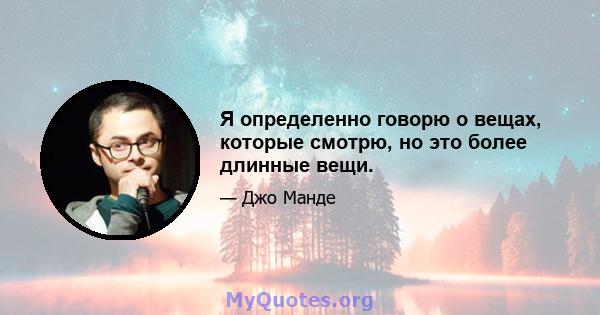 Я определенно говорю о вещах, которые смотрю, но это более длинные вещи.