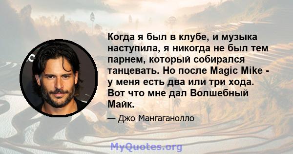 Когда я был в клубе, и музыка наступила, я никогда не был тем парнем, который собирался танцевать. Но после Magic Mike - у меня есть два или три хода. Вот что мне дал Волшебный Майк.