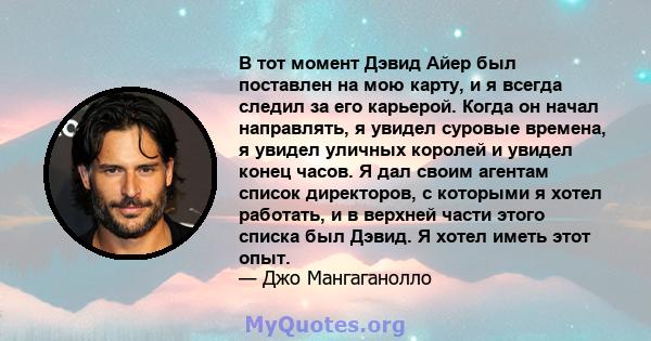 В тот момент Дэвид Айер был поставлен на мою карту, и я всегда следил за его карьерой. Когда он начал направлять, я увидел суровые времена, я увидел уличных королей и увидел конец часов. Я дал своим агентам список