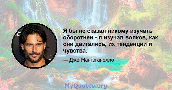 Я бы не сказал никому изучать оборотней - я изучал волков, как они двигались, их тенденции и чувства.