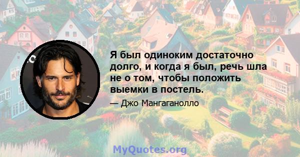 Я был одиноким достаточно долго, и когда я был, речь шла не о том, чтобы положить выемки в постель.