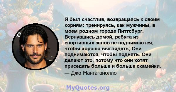 Я был счастлив, возвращаясь к своим корням: тренируясь, как мужчины, в моем родном городе Питтсбург. Вернувшись домой, ребята из спортивных залов не поднимаются, чтобы хорошо выглядеть; Они поднимаются, чтобы поднять.