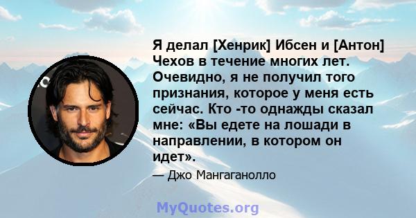 Я делал [Хенрик] Ибсен и [Антон] Чехов в течение многих лет. Очевидно, я не получил того признания, которое у меня есть сейчас. Кто -то однажды сказал мне: «Вы едете на лошади в направлении, в котором он идет».