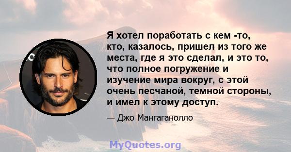 Я хотел поработать с кем -то, кто, казалось, пришел из того же места, где я это сделал, и это то, что полное погружение и изучение мира вокруг, с этой очень песчаной, темной стороны, и имел к этому доступ.