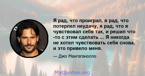 Я рад, что проиграл, я рад, что потерпел неудачу, я рад, что я чувствовал себя так, и решил что -то с этим сделать ... Я никогда не хотел чувствовать себя снова, и это привело меня.