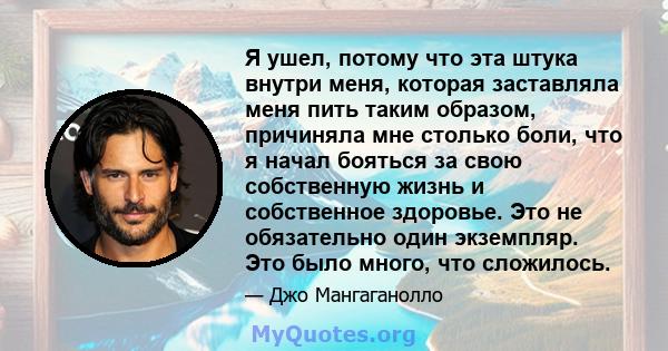 Я ушел, потому что эта штука внутри меня, которая заставляла меня пить таким образом, причиняла мне столько боли, что я начал бояться за свою собственную жизнь и собственное здоровье. Это не обязательно один экземпляр.