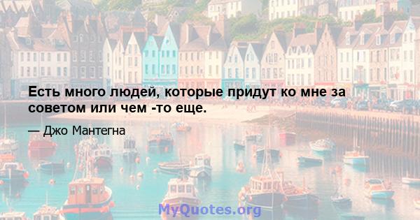 Есть много людей, которые придут ко мне за советом или чем -то еще.