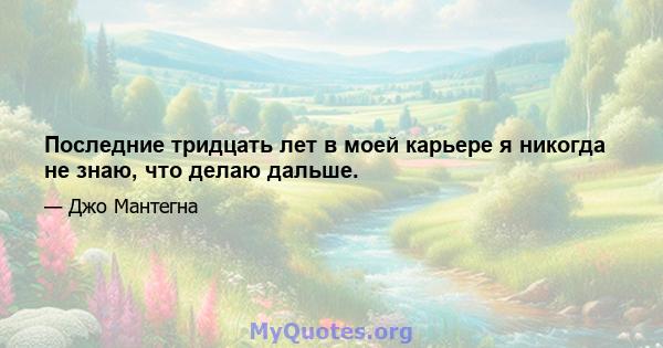 Последние тридцать лет в моей карьере я никогда не знаю, что делаю дальше.