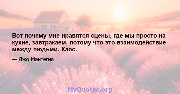 Вот почему мне нравятся сцены, где мы просто на кухне, завтракаем, потому что это взаимодействие между людьми. Хаос.