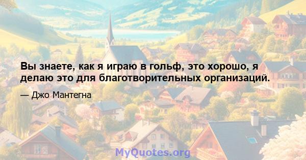 Вы знаете, как я играю в гольф, это хорошо, я делаю это для благотворительных организаций.