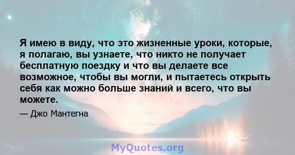 Я имею в виду, что это жизненные уроки, которые, я полагаю, вы узнаете, что никто не получает бесплатную поездку и что вы делаете все возможное, чтобы вы могли, и пытаетесь открыть себя как можно больше знаний и всего,