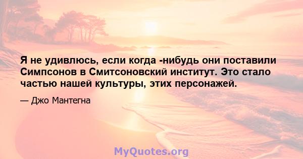 Я не удивлюсь, если когда -нибудь они поставили Симпсонов в Смитсоновский институт. Это стало частью нашей культуры, этих персонажей.