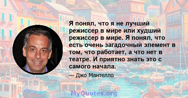 Я понял, что я не лучший режиссер в мире или худший режиссер в мире. Я понял, что есть очень загадочный элемент в том, что работает, а что нет в театре. И приятно знать это с самого начала.