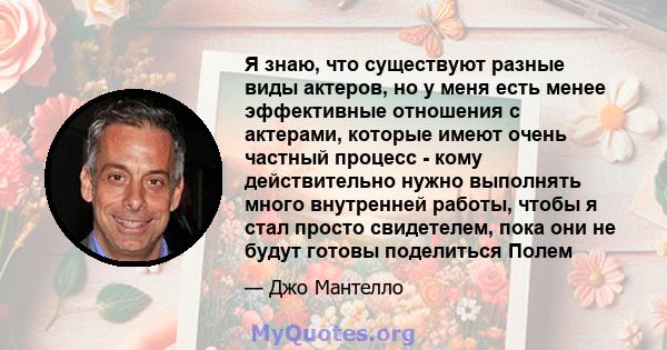 Я знаю, что существуют разные виды актеров, но у меня есть менее эффективные отношения с актерами, которые имеют очень частный процесс - кому действительно нужно выполнять много внутренней работы, чтобы я стал просто