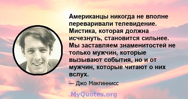 Американцы никогда не вполне переваривали телевидение. Мистика, которая должна исчезнуть, становится сильнее. Мы заставляем знаменитостей не только мужчин, которые вызывают события, но и от мужчин, которые читают о них