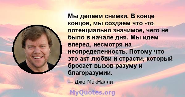 Мы делаем снимки. В конце концов, мы создаем что -то потенциально значимое, чего не было в начале дня. Мы идем вперед, несмотря на неопределенность. Потому что это акт любви и страсти, который бросает вызов разуму и