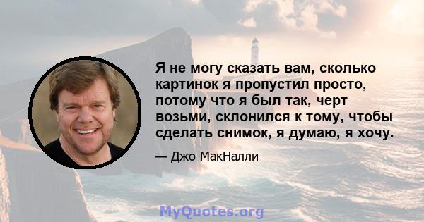 Я не могу сказать вам, сколько картинок я пропустил просто, потому что я был так, черт возьми, склонился к тому, чтобы сделать снимок, я думаю, я хочу.