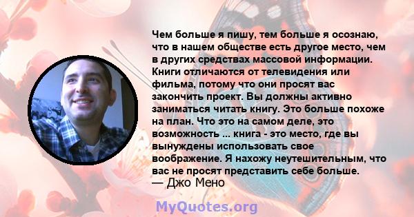 Чем больше я пишу, тем больше я осознаю, что в нашем обществе есть другое место, чем в других средствах массовой информации. Книги отличаются от телевидения или фильма, потому что они просят вас закончить проект. Вы