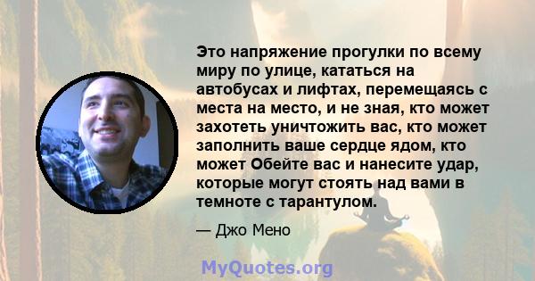 Это напряжение прогулки по всему миру по улице, кататься на автобусах и лифтах, перемещаясь с места на место, и не зная, кто может захотеть уничтожить вас, кто может заполнить ваше сердце ядом, кто может Обейте вас и