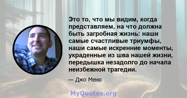 Это то, что мы видим, когда представляем, на что должна быть загробная жизнь: наши самые счастливые триумфы, наши самые искренние моменты, украденные из шва нашей жизни, передышка незадолго до начала неизбежной трагедии.