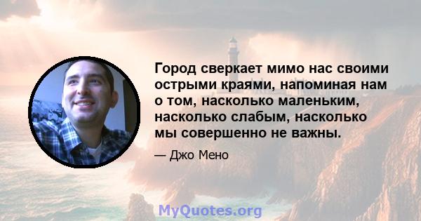 Город сверкает мимо нас своими острыми краями, напоминая нам о том, насколько маленьким, насколько слабым, насколько мы совершенно не важны.