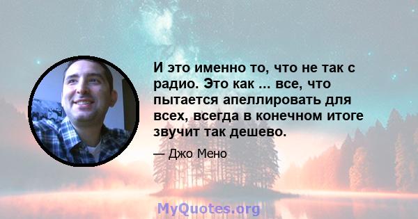 И это именно то, что не так с радио. Это как ... все, что пытается апеллировать для всех, всегда в конечном итоге звучит так дешево.