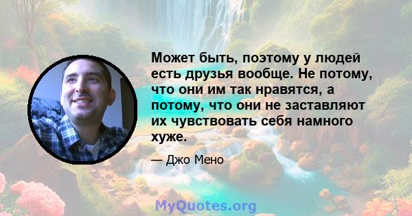 Может быть, поэтому у людей есть друзья вообще. Не потому, что они им так нравятся, а потому, что они не заставляют их чувствовать себя намного хуже.