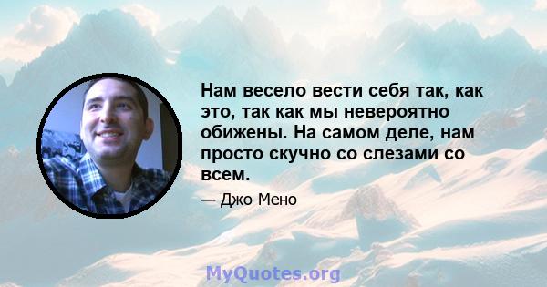 Нам весело вести себя так, как это, так как мы невероятно обижены. На самом деле, нам просто скучно со слезами со всем.