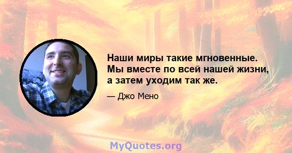 Наши миры такие мгновенные. Мы вместе по всей нашей жизни, а затем уходим так же.