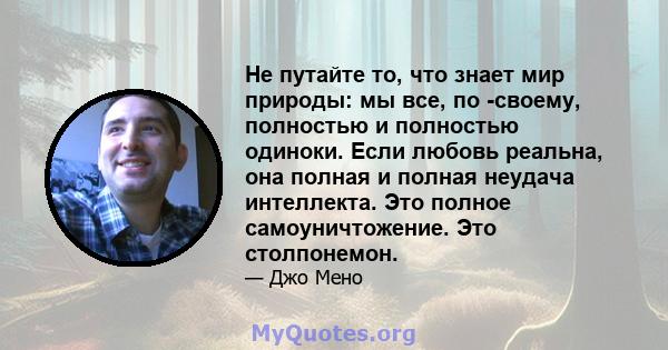 Не путайте то, что знает мир природы: мы все, по -своему, полностью и полностью одиноки. Если любовь реальна, она полная и полная неудача интеллекта. Это полное самоуничтожение. Это столпонемон.