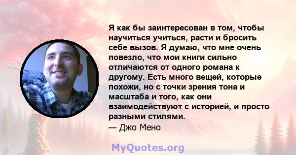 Я как бы заинтересован в том, чтобы научиться учиться, расти и бросить себе вызов. Я думаю, что мне очень повезло, что мои книги сильно отличаются от одного романа к другому. Есть много вещей, которые похожи, но с точки 