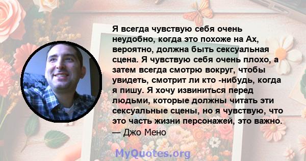 Я всегда чувствую себя очень неудобно, когда это похоже на Ах, вероятно, должна быть сексуальная сцена. Я чувствую себя очень плохо, а затем всегда смотрю вокруг, чтобы увидеть, смотрит ли кто -нибудь, когда я пишу. Я