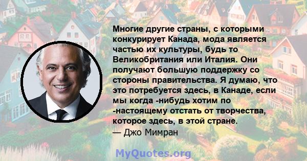 Многие другие страны, с которыми конкурирует Канада, мода является частью их культуры, будь то Великобритания или Италия. Они получают большую поддержку со стороны правительства. Я думаю, что это потребуется здесь, в