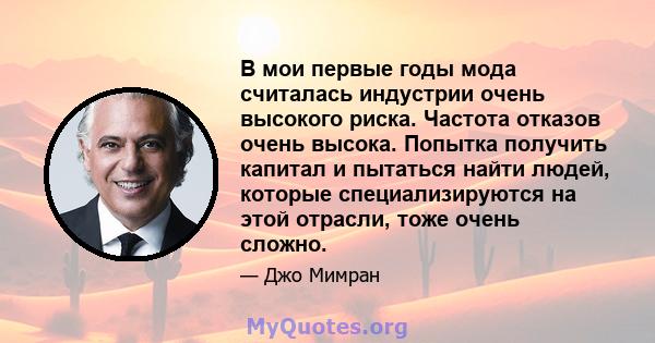 В мои первые годы мода считалась индустрии очень высокого риска. Частота отказов очень высока. Попытка получить капитал и пытаться найти людей, которые специализируются на этой отрасли, тоже очень сложно.