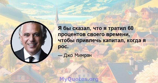 Я бы сказал, что я тратил 60 процентов своего времени, чтобы привлечь капитал, когда я рос.