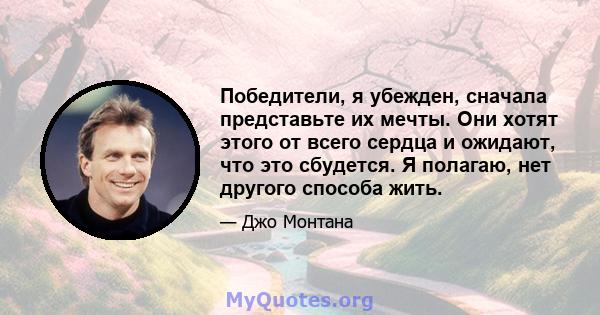 Победители, я убежден, сначала представьте их мечты. Они хотят этого от всего сердца и ожидают, что это сбудется. Я полагаю, нет другого способа жить.