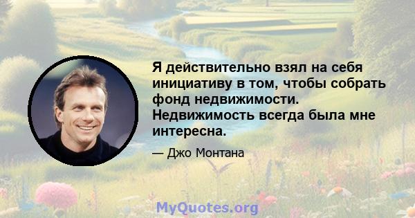 Я действительно взял на себя инициативу в том, чтобы собрать фонд недвижимости. Недвижимость всегда была мне интересна.