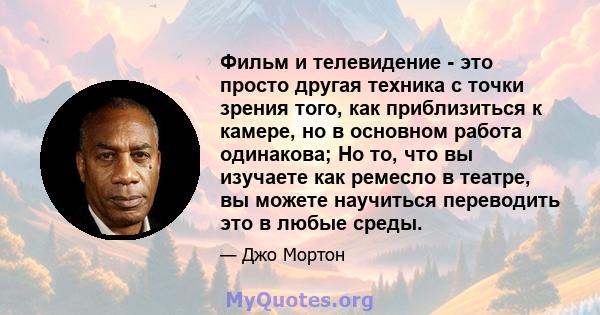 Фильм и телевидение - это просто другая техника с точки зрения того, как приблизиться к камере, но в основном работа одинакова; Но то, что вы изучаете как ремесло в театре, вы можете научиться переводить это в любые