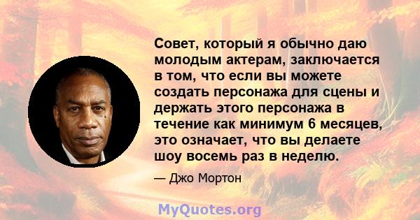 Совет, который я обычно даю молодым актерам, заключается в том, что если вы можете создать персонажа для сцены и держать этого персонажа в течение как минимум 6 месяцев, это означает, что вы делаете шоу восемь раз в