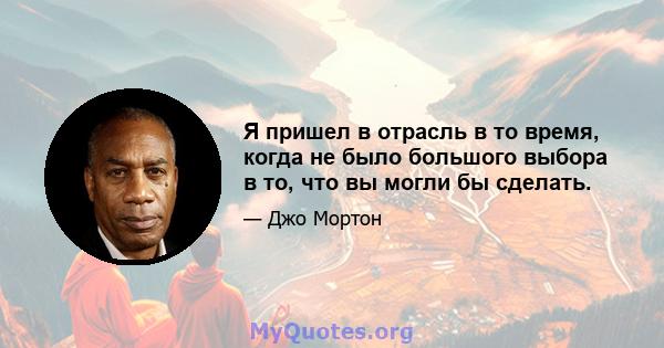 Я пришел в отрасль в то время, когда не было большого выбора в то, что вы могли бы сделать.