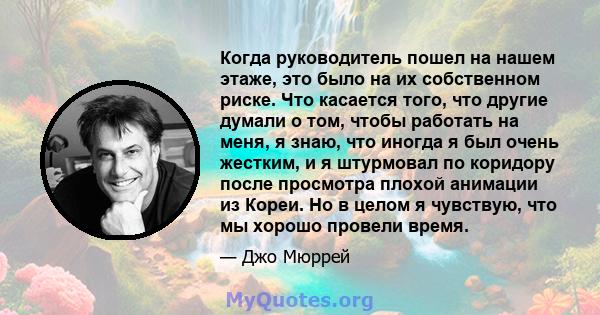 Когда руководитель пошел на нашем этаже, это было на их собственном риске. Что касается того, что другие думали о том, чтобы работать на меня, я знаю, что иногда я был очень жестким, и я штурмовал по коридору после