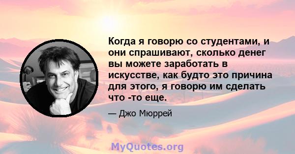 Когда я говорю со студентами, и они спрашивают, сколько денег вы можете заработать в искусстве, как будто это причина для этого, я говорю им сделать что -то еще.