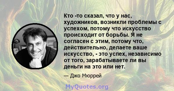 Кто -то сказал, что у нас, художников, возникли проблемы с успехом, потому что искусство происходит от борьбы. Я не согласен с этим, потому что, действительно, делаете ваше искусство, - это успех, независимо от того,